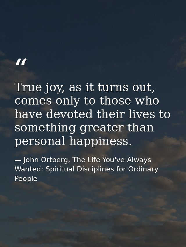 True joy, as it turns out, comes only to those who have devoted their lives to something greater than personal happiness — John Ortberg, The Life You've Always Wanted: Spiritual Disciplines for Ordinary People