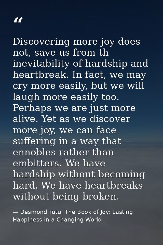 Discovering more joy does not, save us from th inevitability of hardship and heartbreak. In fact, we may cry more easily — Desmond Tutu, The Book of Joy: Lasting Happiness in a Changing World