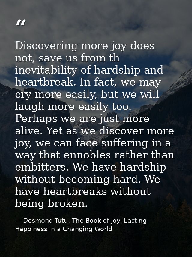 Discovering more joy does not, save us from th inevitability of hardship and heartbreak. In fact, we may cry more easily — Desmond Tutu, The Book of Joy: Lasting Happiness in a Changing World