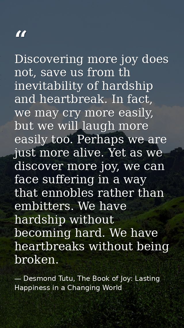 Discovering more joy does not, save us from th inevitability of hardship and heartbreak. In fact, we may cry more easily — Desmond Tutu, The Book of Joy: Lasting Happiness in a Changing World