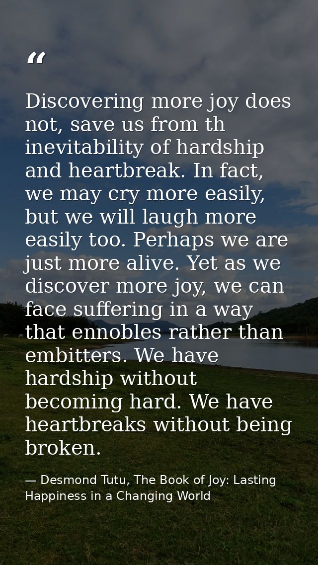 Discovering more joy does not, save us from th inevitability of hardship and heartbreak. In fact, we may cry more easily — Desmond Tutu, The Book of Joy: Lasting Happiness in a Changing World