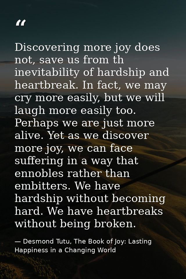 Discovering more joy does not, save us from th inevitability of hardship and heartbreak. In fact, we may cry more easily — Desmond Tutu, The Book of Joy: Lasting Happiness in a Changing World