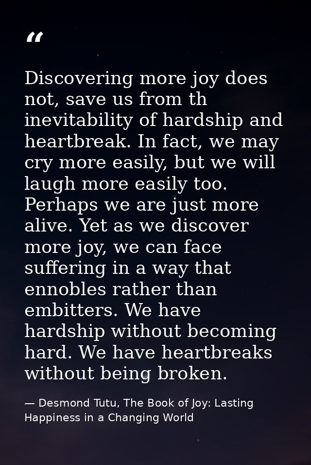 Discovering more joy does not, save us from th inevitability of hardship and heartbreak. In fact, we may cry more easily — Desmond Tutu, The Book of Joy: Lasting Happiness in a Changing World