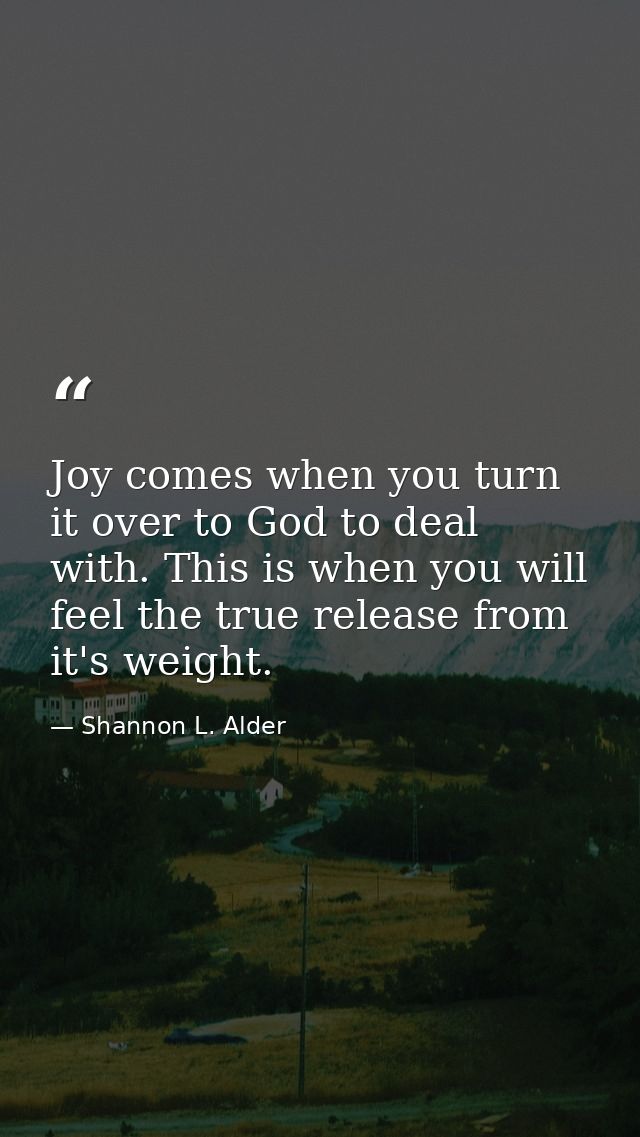 Joy comes when you turn it over to God to deal with. This is when you will feel the true release from it's weight. — Shannon L. Alder