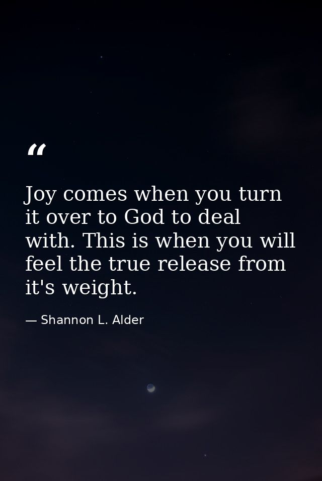 Joy comes when you turn it over to God to deal with. This is when you will feel the true release from it's weight. — Shannon L. Alder