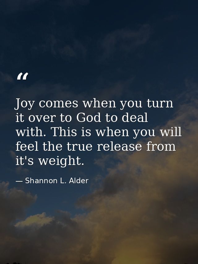 Joy comes when you turn it over to God to deal with. This is when you will feel the true release from it's weight. — Shannon L. Alder