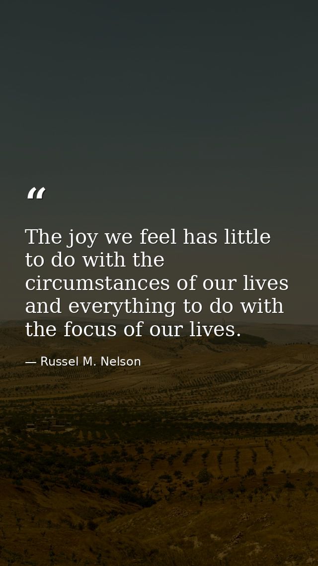 The joy we feel has little to do with the circumstances of our lives and everything to do with the focus of our lives. — Russel M. Nelson