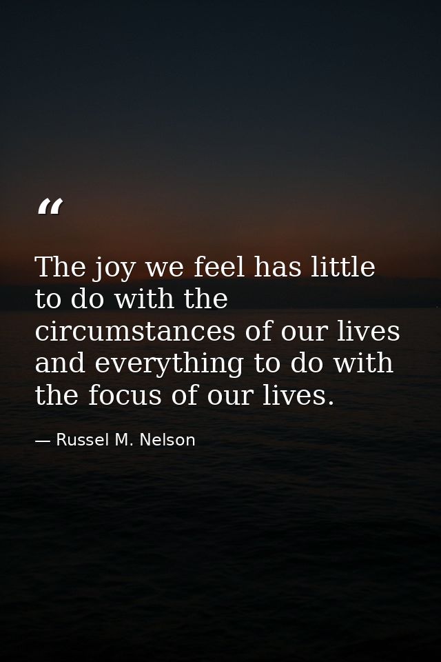 The joy we feel has little to do with the circumstances of our lives and everything to do with the focus of our lives. — Russel M. Nelson