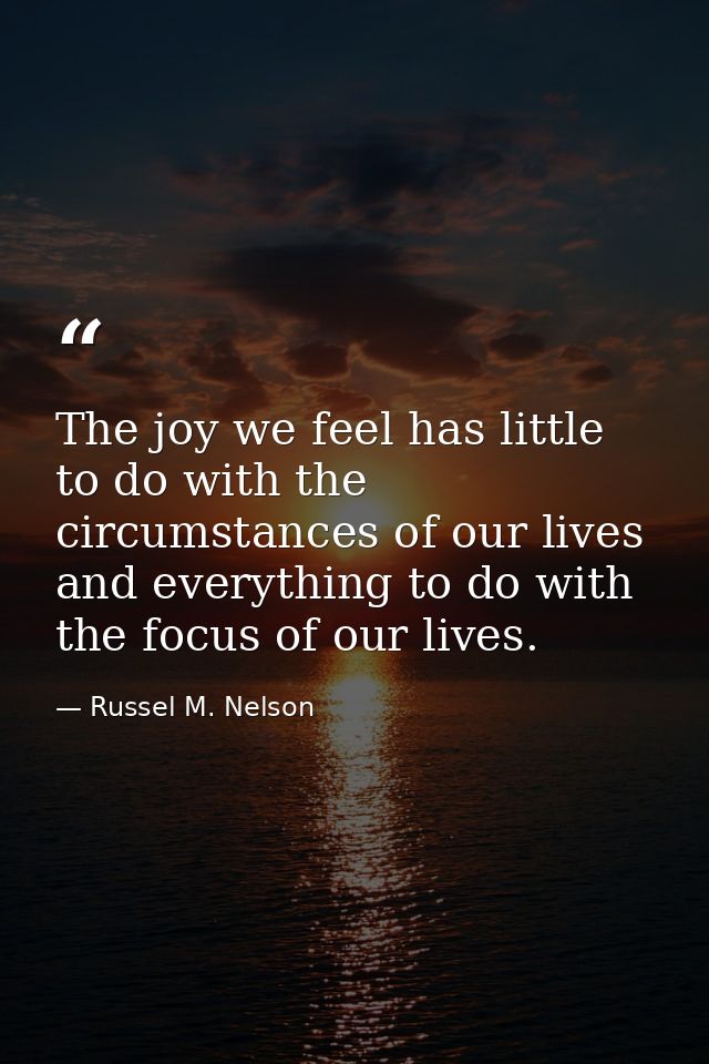 The joy we feel has little to do with the circumstances of our lives and everything to do with the focus of our lives. — Russel M. Nelson