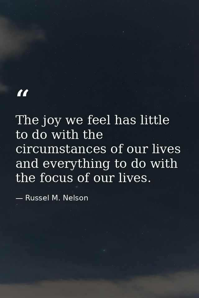 The joy we feel has little to do with the circumstances of our lives and everything to do with the focus of our lives. — Russel M. Nelson
