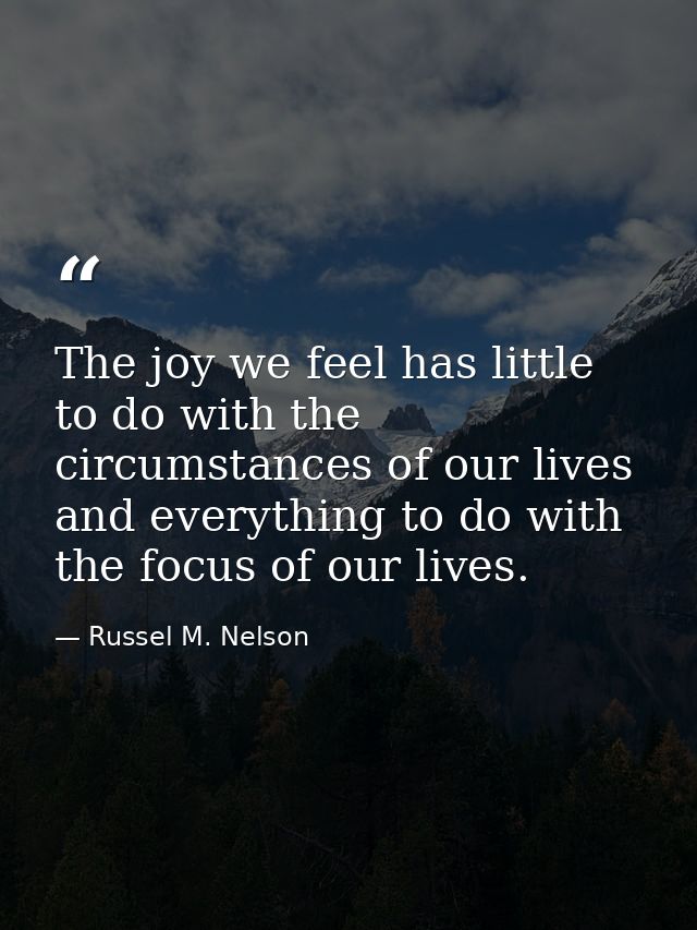 The joy we feel has little to do with the circumstances of our lives and everything to do with the focus of our lives. — Russel M. Nelson