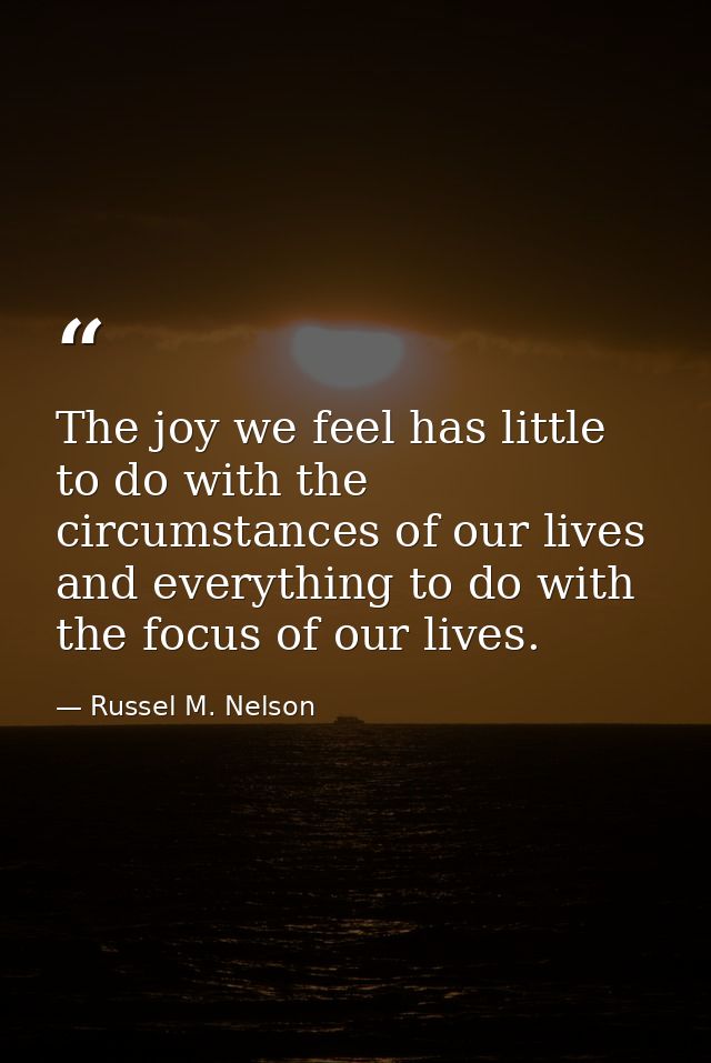 The joy we feel has little to do with the circumstances of our lives and everything to do with the focus of our lives. — Russel M. Nelson
