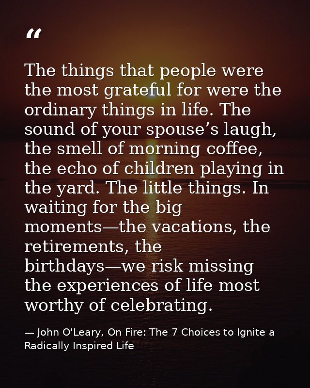 The things that people were the most grateful for were the ordinary things in life. The sound of your spouse’s laugh, th — John O'Leary, On Fire: The 7 Choices to Ignite a Radically Inspired Life