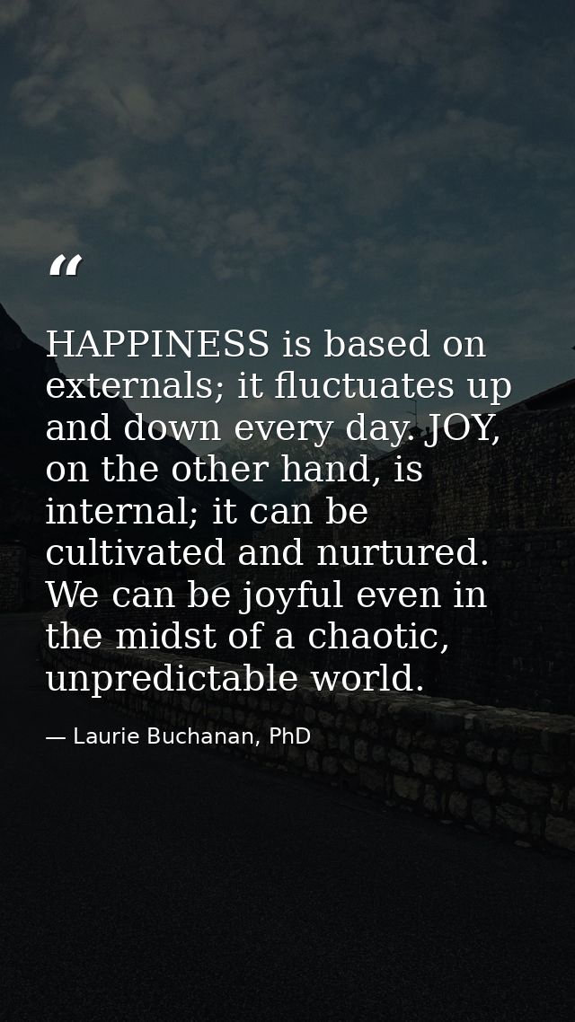 HAPPINESS is based on externals; it fluctuates up and down every day. JOY, on the other hand, is internal; it can be cul — Laurie Buchanan, PhD