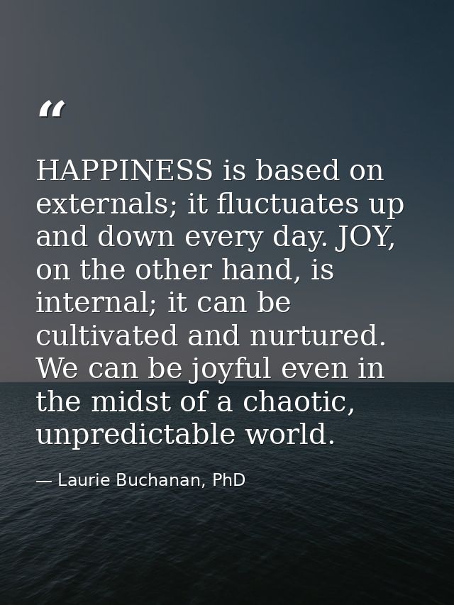 HAPPINESS is based on externals; it fluctuates up and down every day. JOY, on the other hand, is internal; it can be cul — Laurie Buchanan, PhD