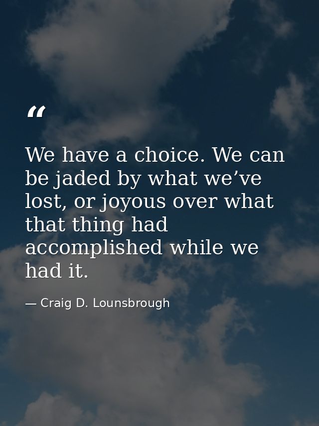We have a choice. We can be jaded by what we’ve lost, or joyous over what that thing had accomplished while we had it. — Craig D. Lounsbrough