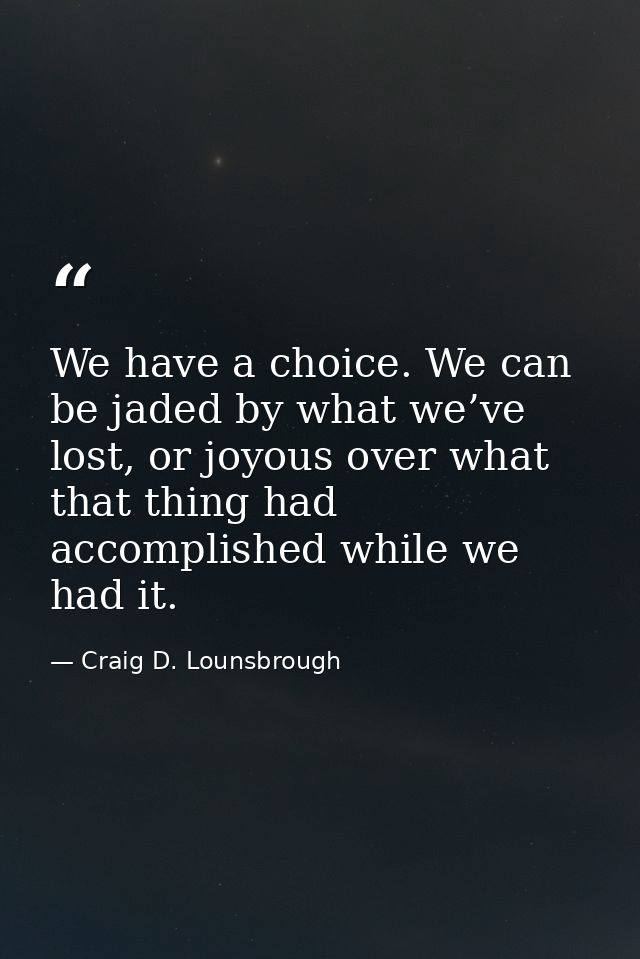 We have a choice. We can be jaded by what we’ve lost, or joyous over what that thing had accomplished while we had it. — Craig D. Lounsbrough