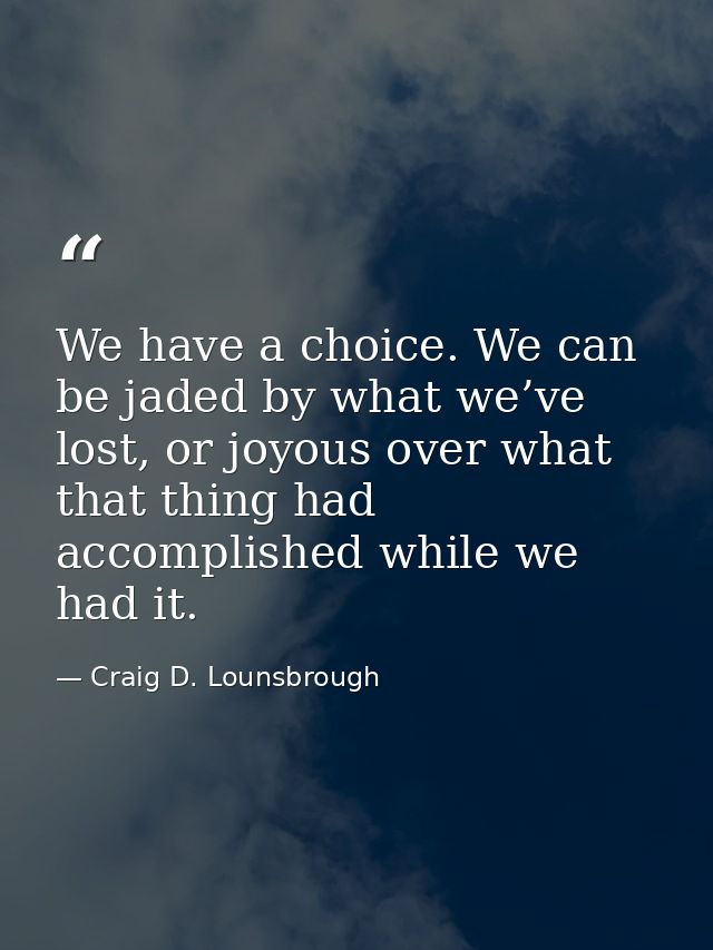 We have a choice. We can be jaded by what we’ve lost, or joyous over what that thing had accomplished while we had it. — Craig D. Lounsbrough
