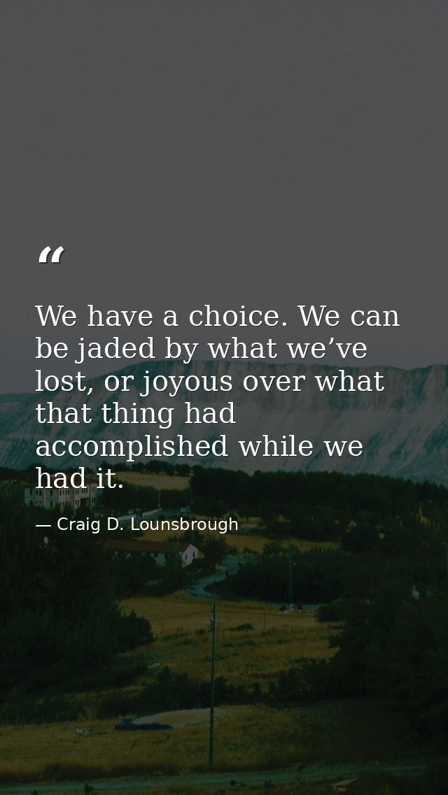 We have a choice. We can be jaded by what we’ve lost, or joyous over what that thing had accomplished while we had it. — Craig D. Lounsbrough