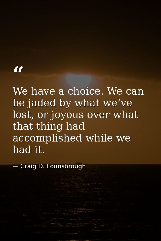 We have a choice. We can be jaded by what we’ve lost, or joyous over what that thing had accomplished while we had it. — Craig D. Lounsbrough