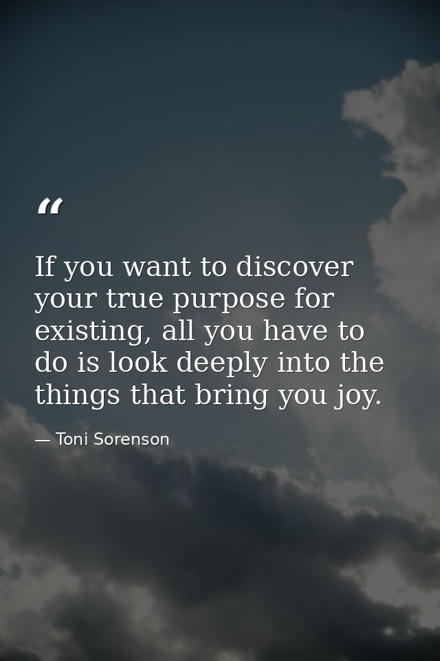 If you want to discover your true purpose for existing, all you have to do is look deeply into the things that bring you — Toni Sorenson