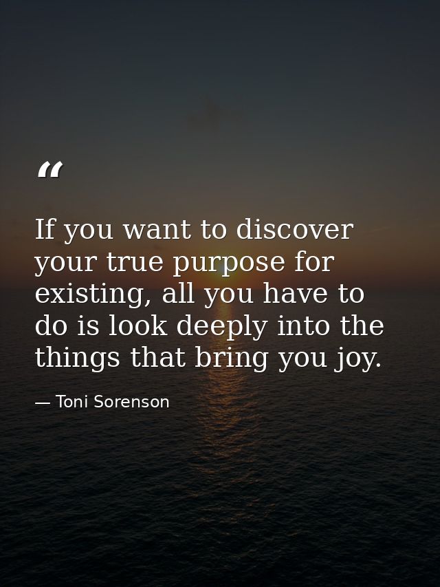 If you want to discover your true purpose for existing, all you have to do is look deeply into the things that bring you — Toni Sorenson