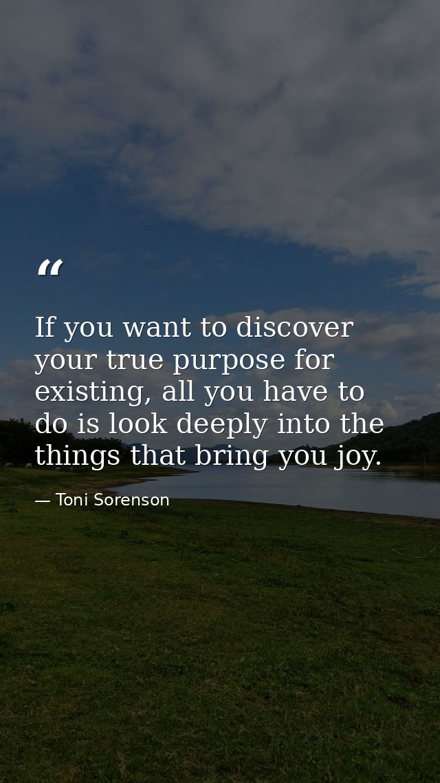 If you want to discover your true purpose for existing, all you have to do is look deeply into the things that bring you — Toni Sorenson