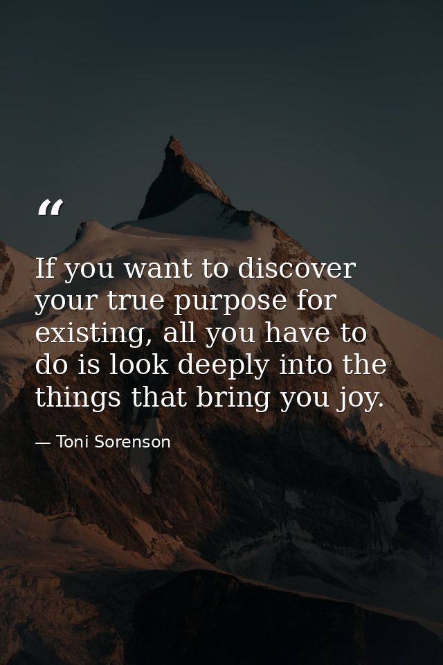 If you want to discover your true purpose for existing, all you have to do is look deeply into the things that bring you — Toni Sorenson