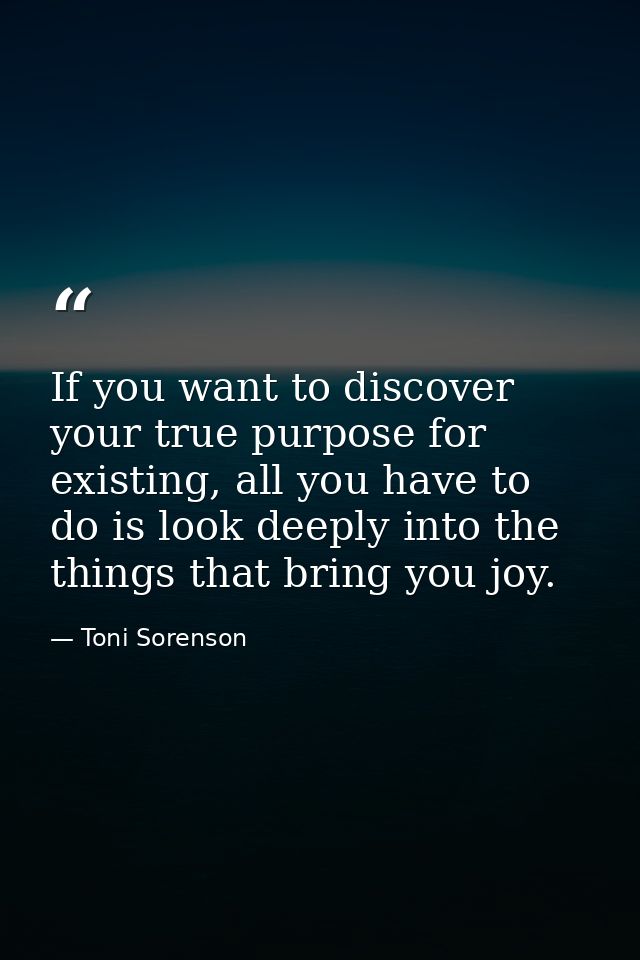 If you want to discover your true purpose for existing, all you have to do is look deeply into the things that bring you — Toni Sorenson