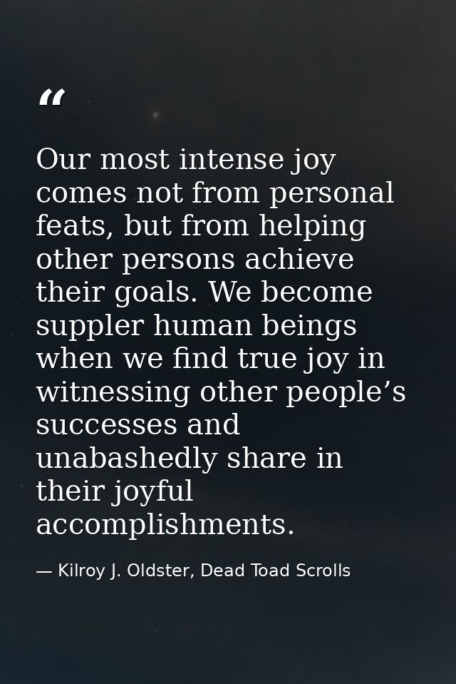Our most intense joy comes not from personal feats, but from helping other persons achieve their goals. We become supple — Kilroy J. Oldster, Dead Toad Scrolls