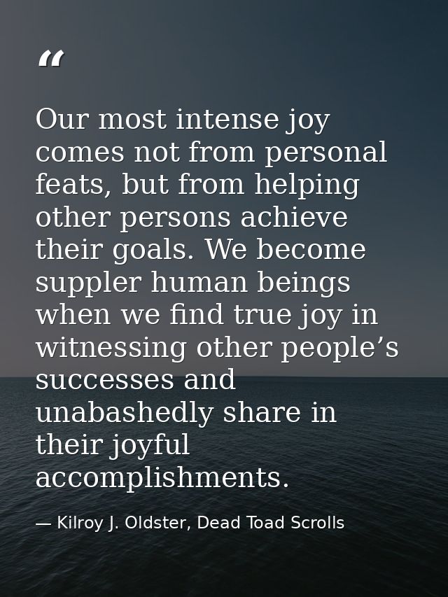 Our most intense joy comes not from personal feats, but from helping other persons achieve their goals. We become supple — Kilroy J. Oldster, Dead Toad Scrolls