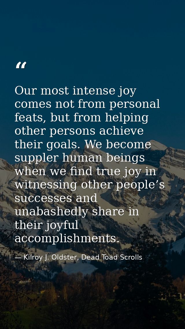 Our most intense joy comes not from personal feats, but from helping other persons achieve their goals. We become supple — Kilroy J. Oldster, Dead Toad Scrolls