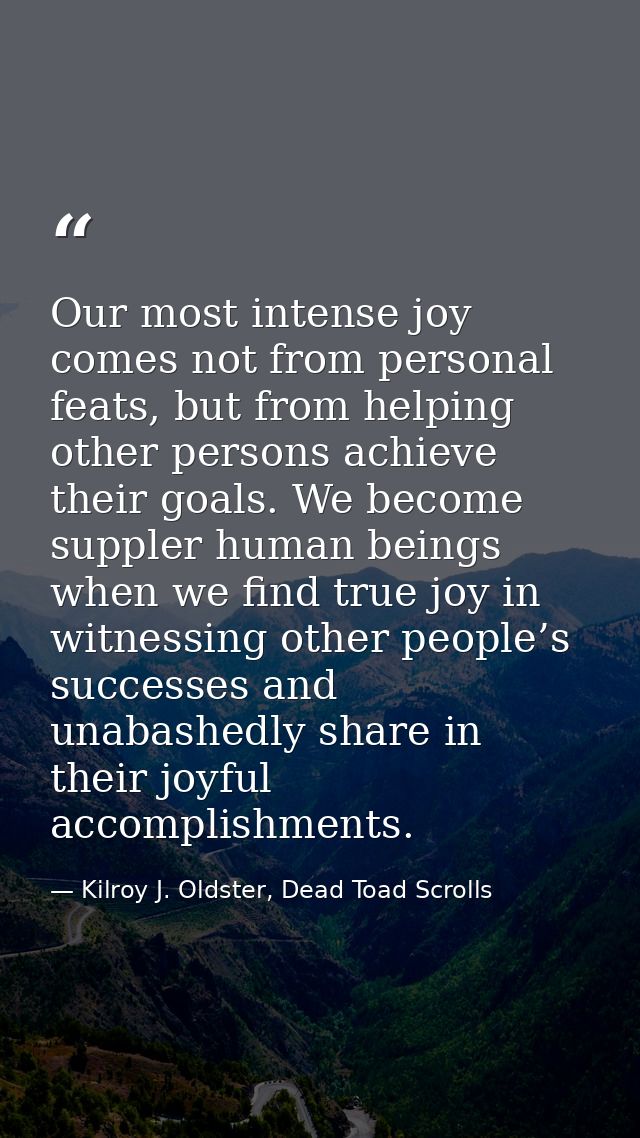 Our most intense joy comes not from personal feats, but from helping other persons achieve their goals. We become supple — Kilroy J. Oldster, Dead Toad Scrolls