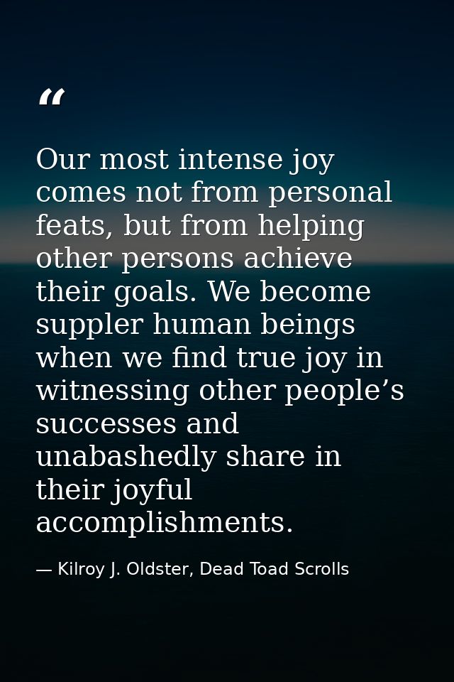 Our most intense joy comes not from personal feats, but from helping other persons achieve their goals. We become supple — Kilroy J. Oldster, Dead Toad Scrolls