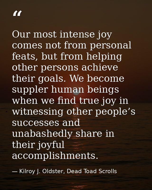 Our most intense joy comes not from personal feats, but from helping other persons achieve their goals. We become supple — Kilroy J. Oldster, Dead Toad Scrolls