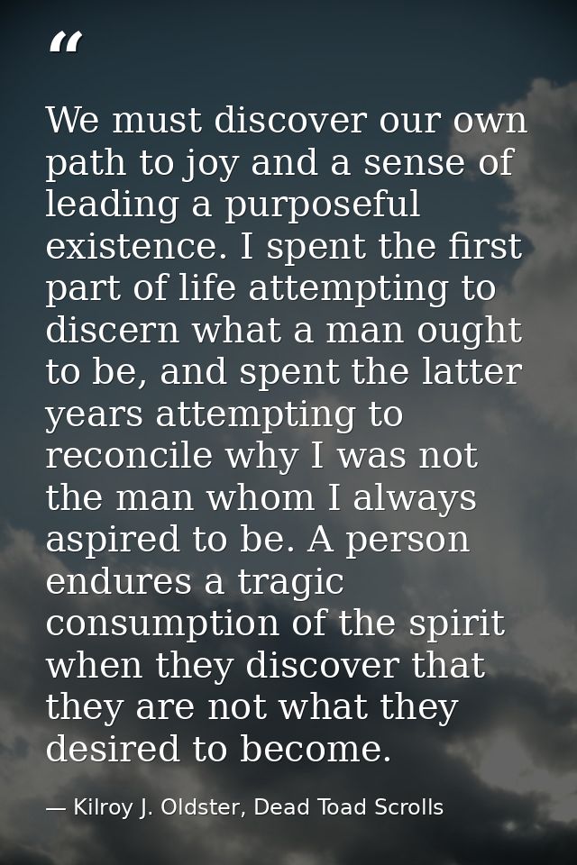 We must discover our own path to joy and a sense of leading a purposeful existence. I spent the first part of life attem — Kilroy J. Oldster, Dead Toad Scrolls