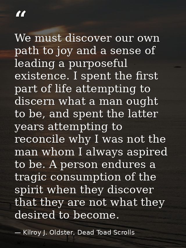 We must discover our own path to joy and a sense of leading a purposeful existence. I spent the first part of life attem — Kilroy J. Oldster, Dead Toad Scrolls