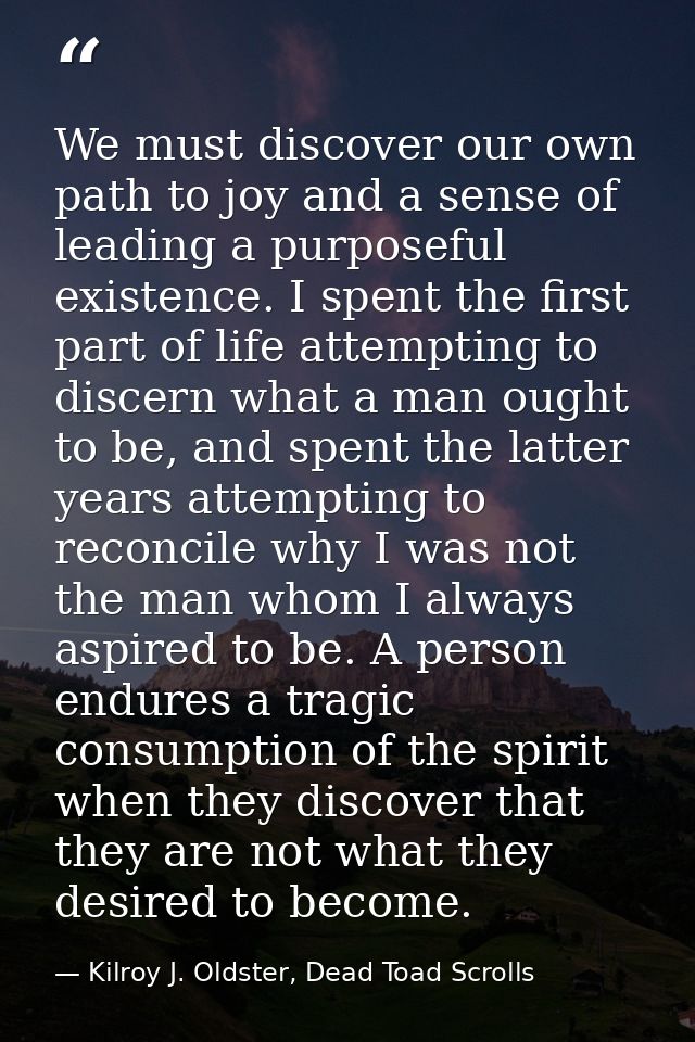 We must discover our own path to joy and a sense of leading a purposeful existence. I spent the first part of life attem — Kilroy J. Oldster, Dead Toad Scrolls