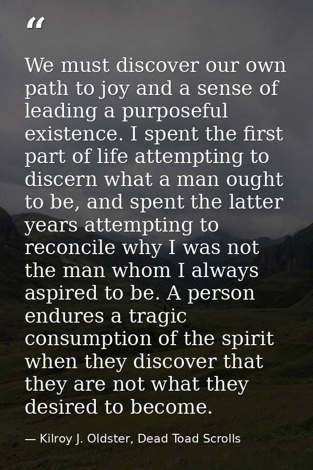 We must discover our own path to joy and a sense of leading a purposeful existence. I spent the first part of life attem — Kilroy J. Oldster, Dead Toad Scrolls