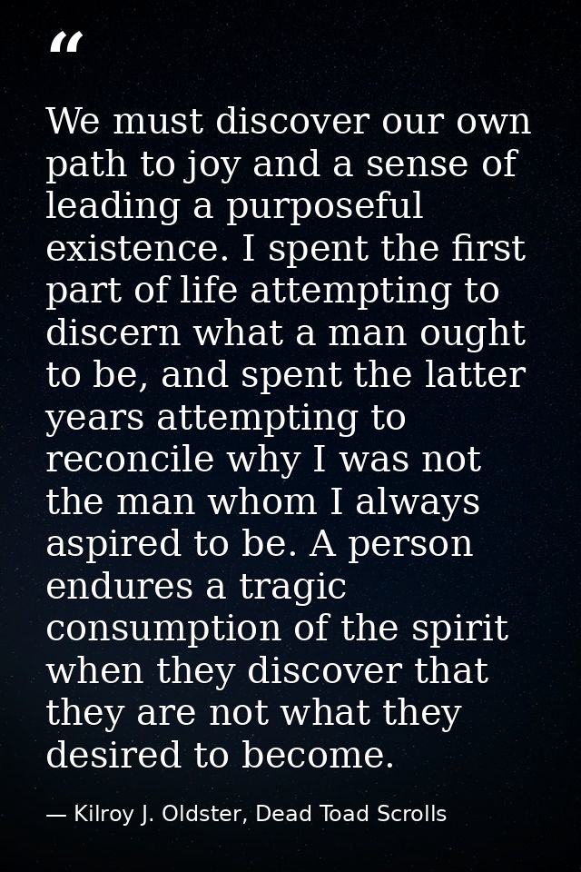 We must discover our own path to joy and a sense of leading a purposeful existence. I spent the first part of life attem — Kilroy J. Oldster, Dead Toad Scrolls