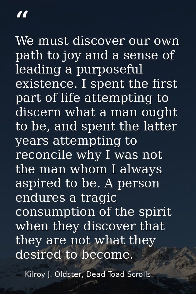We must discover our own path to joy and a sense of leading a purposeful existence. I spent the first part of life attem — Kilroy J. Oldster, Dead Toad Scrolls