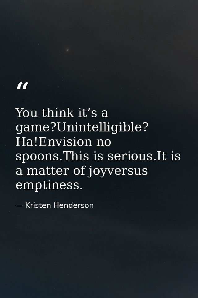 You think it’s a game?Unintelligible? Ha!Envision no spoons.This is serious.It is a matter of joyversus emptiness. — Kristen Henderson