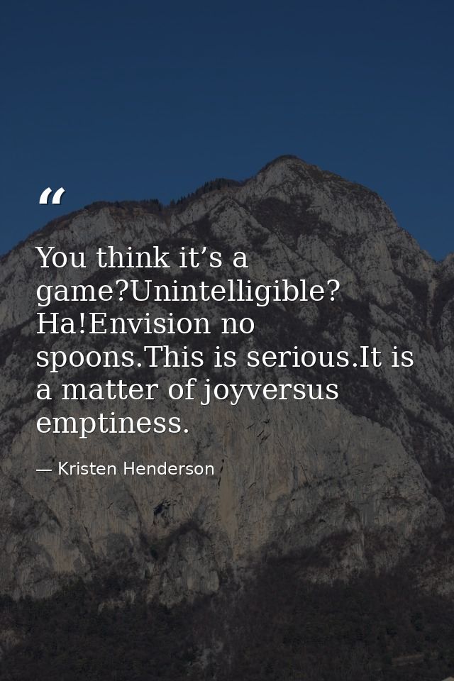You think it’s a game?Unintelligible? Ha!Envision no spoons.This is serious.It is a matter of joyversus emptiness. — Kristen Henderson