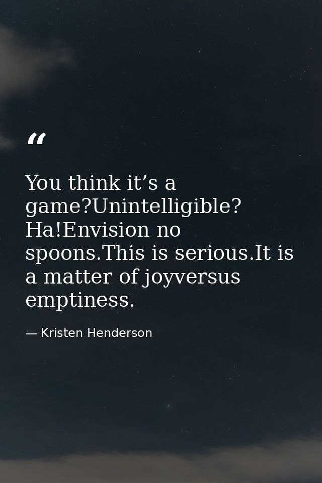 You think it’s a game?Unintelligible? Ha!Envision no spoons.This is serious.It is a matter of joyversus emptiness. — Kristen Henderson