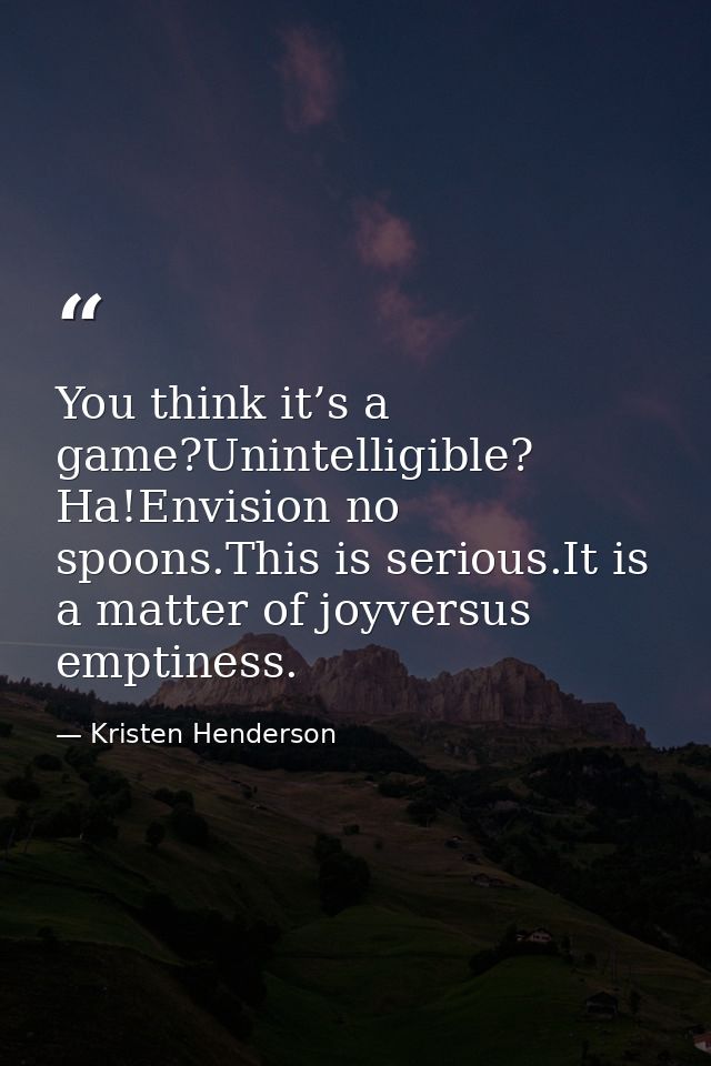 You think it’s a game?Unintelligible? Ha!Envision no spoons.This is serious.It is a matter of joyversus emptiness. — Kristen Henderson
