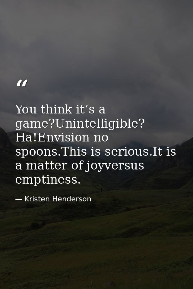 You think it’s a game?Unintelligible? Ha!Envision no spoons.This is serious.It is a matter of joyversus emptiness. — Kristen Henderson