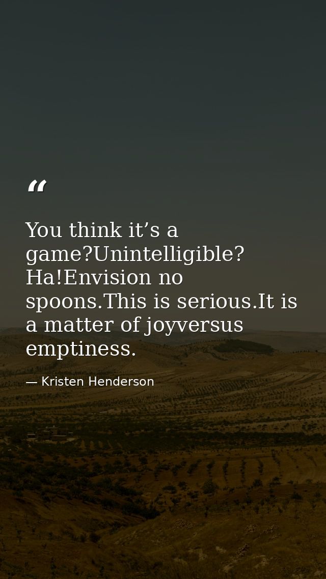 You think it’s a game?Unintelligible? Ha!Envision no spoons.This is serious.It is a matter of joyversus emptiness. — Kristen Henderson