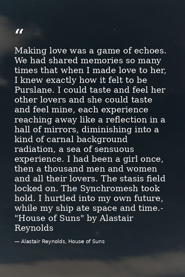 Making love was a game of echoes. We had shared memories so many times that when I made love to her, I knew exactly how  — Alastair Reynolds, House of Suns