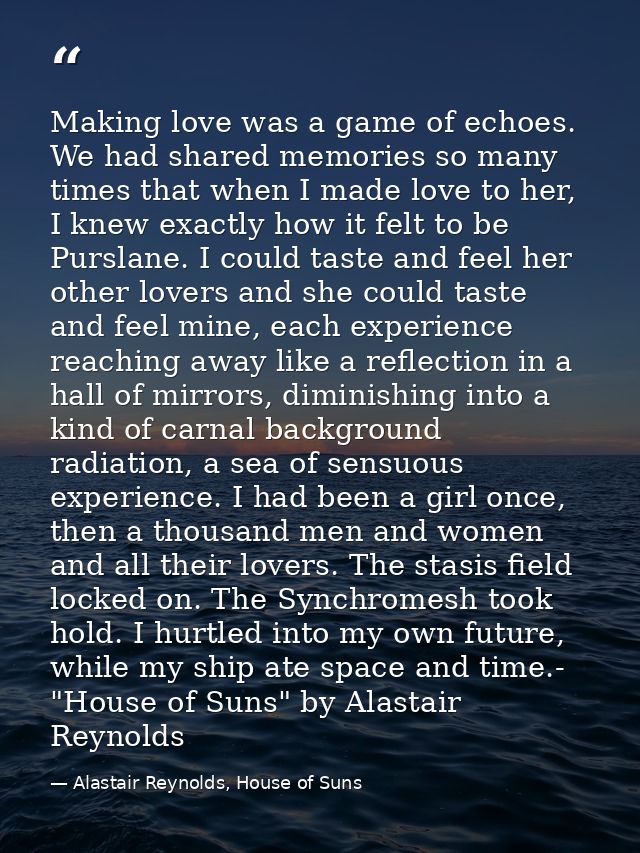 Making love was a game of echoes. We had shared memories so many times that when I made love to her, I knew exactly how  — Alastair Reynolds, House of Suns