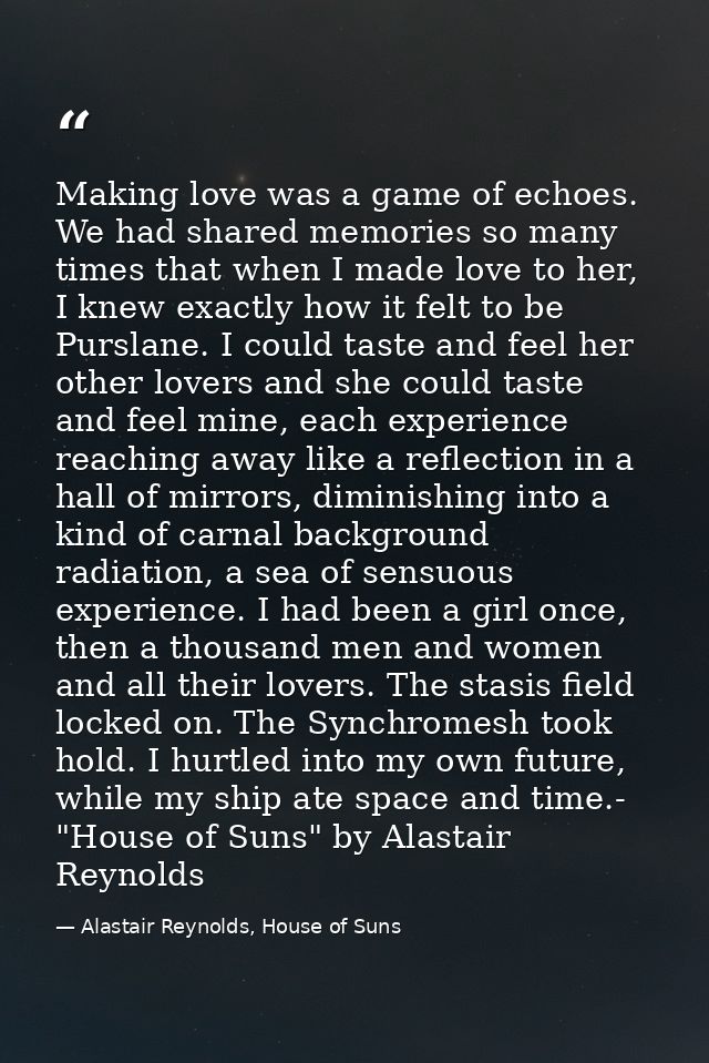 Making love was a game of echoes. We had shared memories so many times that when I made love to her, I knew exactly how  — Alastair Reynolds, House of Suns